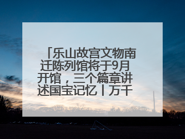 乐山故宫文物南迁陈列馆将于9月开馆，三个篇章讲述国宝记忆丨万千气象看四川