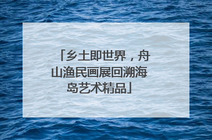 乡土即世界，舟山渔民画展回溯海岛艺术精品