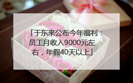 于东来公布今年福利：员工月收入9000元左右，年假40天以上