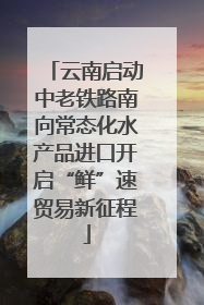 云南启动中老铁路南向常态化水产品进口开启“鲜”速贸易新征程