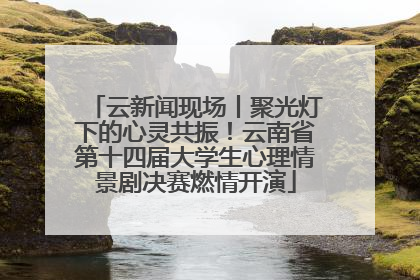 云新闻现场丨聚光灯下的心灵共振！云南省第十四届大学生心理情景剧决赛燃情开演