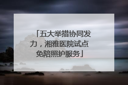 五大举措协同发力，湘雅医院试点免陪照护服务