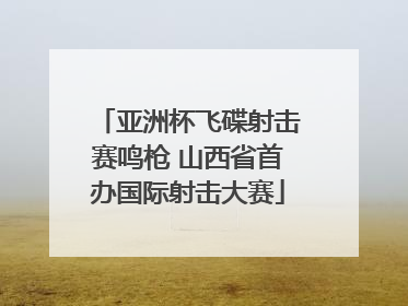 亚洲杯飞碟射击赛鸣枪 山西省首办国际射击大赛