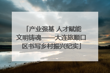 产业强基 人才赋能 文明铸魂——大连旅顺口区书写乡村振兴纪实