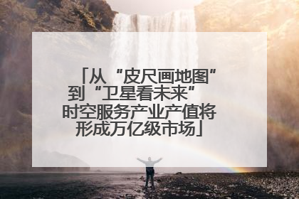 从“皮尺画地图”到“卫星看未来” 时空服务产业产值将形成万亿级市场