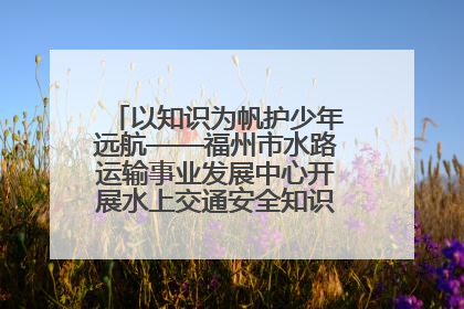 以知识为帆护少年远航——福州市水路运输事业发展中心开展水上交通安全知识进校园活动