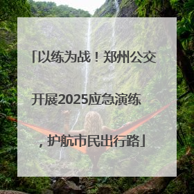 以练为战！郑州公交开展2025应急演练，护航市民出行路