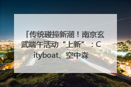 传统碰撞新潮！南京玄武端午活动“上新”：Cityboat、空中森林、骑行市集引热潮