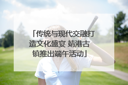 传统与现代交融打造文化盛宴 靖港古镇推出端午活动