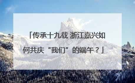 传承十九载 浙江嘉兴如何共庆“我们”的端午？