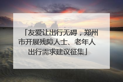 友爱让出行无碍，郑州市开展残障人士、老年人出行需求建议征集