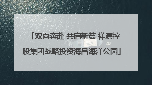 双向奔赴 共启新篇 祥源控股集团战略投资海昌海洋公园