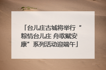 台儿庄古城将举行“粽情台儿庄 舟歌赋安康”系列活动迎端午