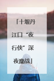 十堰丹江口“夜行侠”深夜鏖战