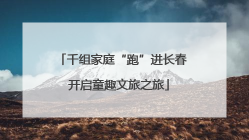 千组家庭“跑”进长春 开启童趣文旅之旅