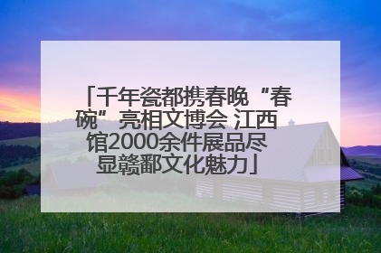 千年瓷都携春晚“春碗”亮相文博会 江西馆2000余件展品尽显赣鄱文化魅力