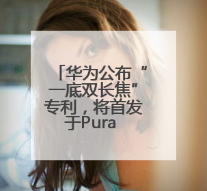 华为公布“一底双长焦”专利，将首发于Pura 80系列