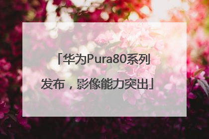 华为Pura80系列发布，影像能力突出