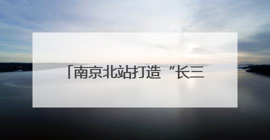 南京北站打造“长三角北翼核心枢纽”：提升南京的城市能级