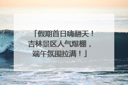 假期首日嗨翻天！吉林景区人气爆棚，端午氛围拉满！