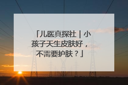 儿医真探社｜小孩子天生皮肤好，不需要护肤？