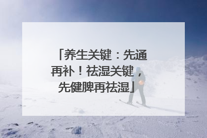 养生关键：先通再补！祛湿关键，先健脾再祛湿