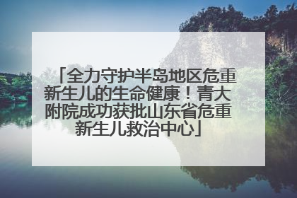 全力守护半岛地区危重新生儿的生命健康！青大附院成功获批山东省危重新生儿救治中心