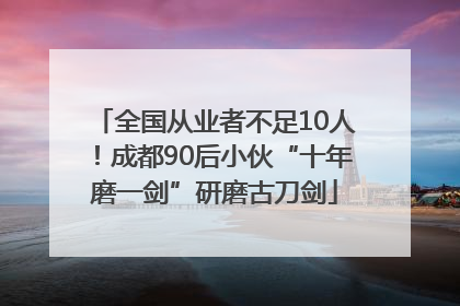 全国从业者不足10人！成都90后小伙“十年磨一剑”研磨古刀剑