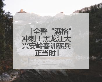 全警“满格”冲刺！黑龙江大兴安岭春训砺兵正当时