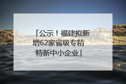 公示！福建拟新增62家省级专精特新中小企业