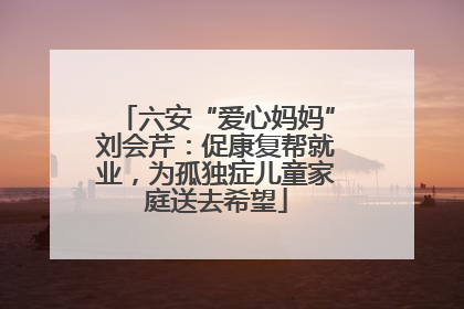 六安“爱心妈妈”刘会芹：促康复帮就业，为孤独症儿童家庭送去希望