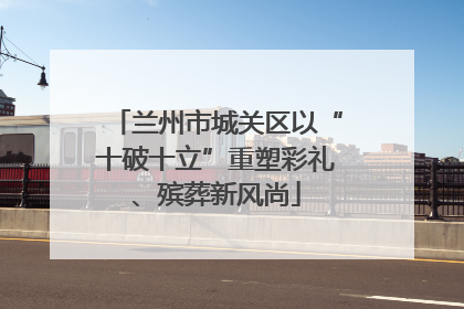 兰州市城关区以“十破十立”重塑彩礼、殡葬新风尚