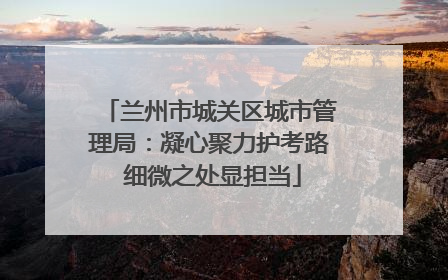 兰州市城关区城市管理局：凝心聚力护考路 细微之处显担当