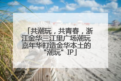共潮玩，共青春，浙江金华三江里广场潮玩嘉年华打造金华本土的“潮玩”IP
