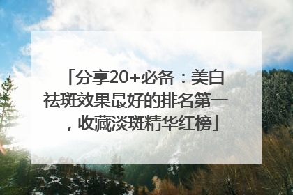 分享20+必备：美白祛斑效果最好的排名第一，收藏淡斑精华红榜