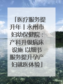 医疗服务提升年丨永州市妇幼保健院：产科升级病床设施 以细节服务提升孕产妇就医体验