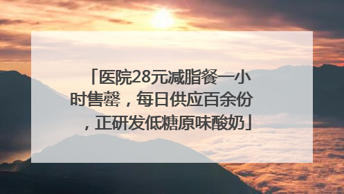 医院28元减脂餐一小时售罄，每日供应百余份，正研发低糖原味酸奶