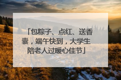包粽子、点红、送香囊，端午快到，大学生陪老人过暖心佳节