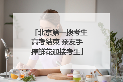 北京第一拨考生高考结束 亲友手捧鲜花迎接考生