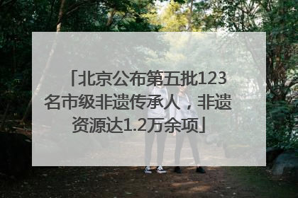 北京公布第五批123名市级非遗传承人，非遗资源达1.2万余项