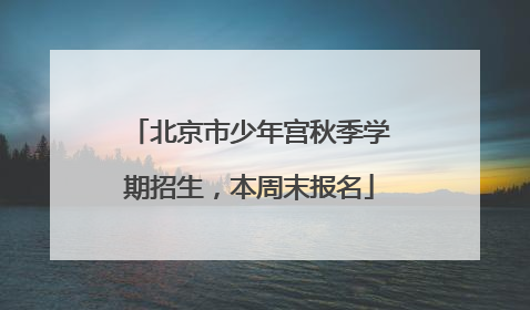 北京市少年宫秋季学期招生，本周末报名