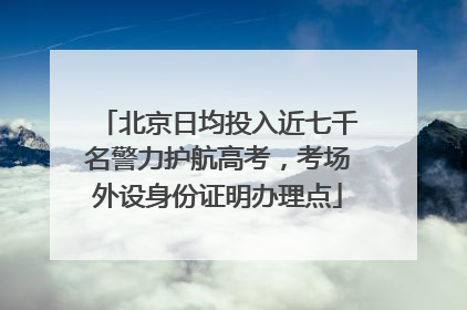 北京日均投入近七千名警力护航高考，考场外设身份证明办理点