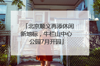 北京顺义再添休闲新地标，牛栏山中心公园7月开园