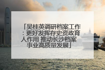 吴桂英调研档案工作：更好发挥存史资政育人作用 推动长沙档案事业高质量发展