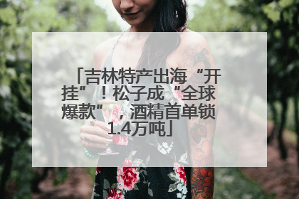 吉林特产出海“开挂”！松子成“全球爆款”，酒精首单锁1.4万吨