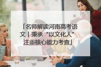 名师解读河南高考语文丨秉承“以文化人” 注重核心能力考查