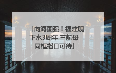 向海图强！福建舰下水3周年 三航母同框指日可待