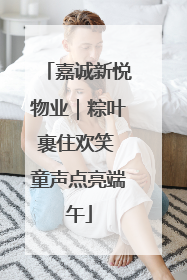 嘉诚新悦物业｜粽叶裹住欢笑 童声点亮端午