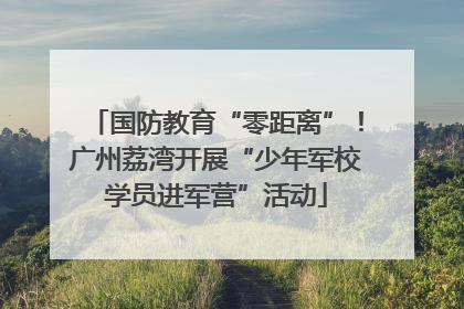 国防教育“零距离”！广州荔湾开展“少年军校学员进军营”活动