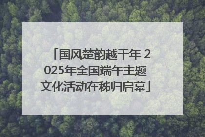 国风楚韵越千年 2025年全国端午主题文化活动在秭归启幕